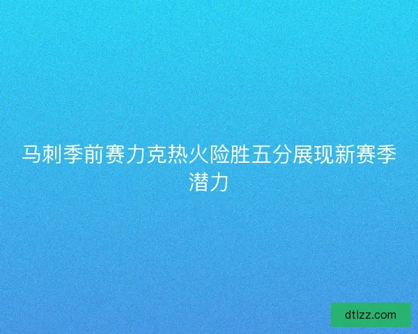 马刺季前赛力克热火险胜五分展现新赛季潜力
